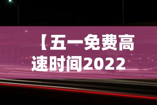 【五一免费高速时间2022,五一免费高速时间是几点】 【五一免费高速时间2022,五一免费高速时间是几点】