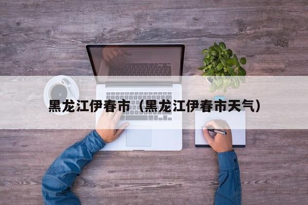 黑龙江伊春市(黑龙江伊春市天气)