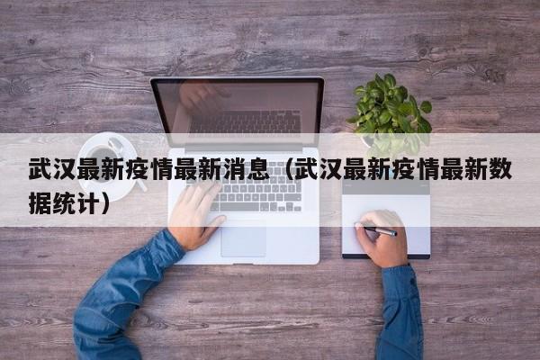武汉最新疫情最新消息(武汉最新疫情最新数据统计)