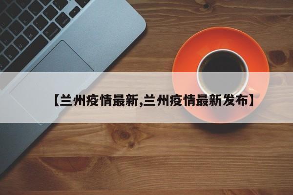 【兰州疫情最新,兰州疫情最新发布】