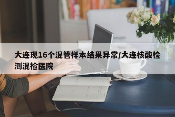 大连现16个混管样本结果异常/大连核酸检测混检医院