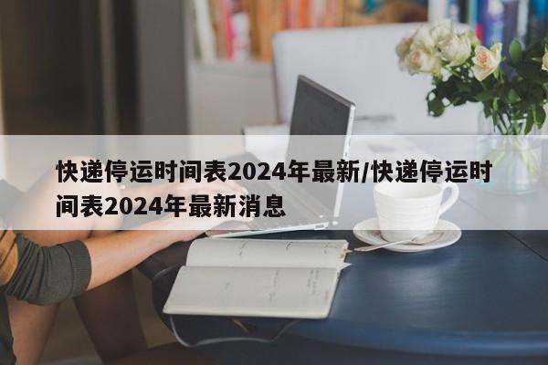 快递停运时间表2024年最新/快递停运时间表2024年最新消息