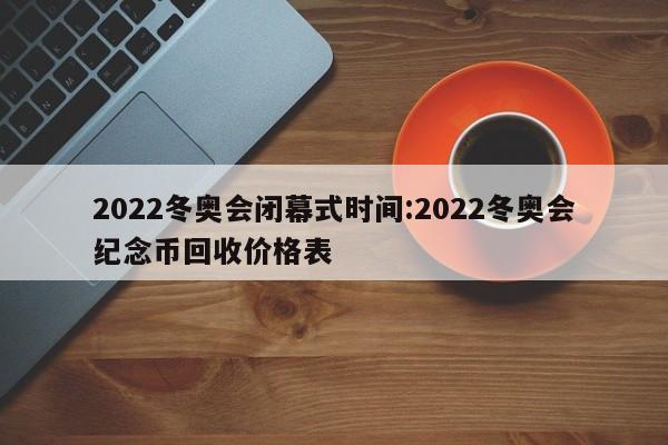 2022冬奥会闭幕式时间:2022冬奥会纪念币回收价格表