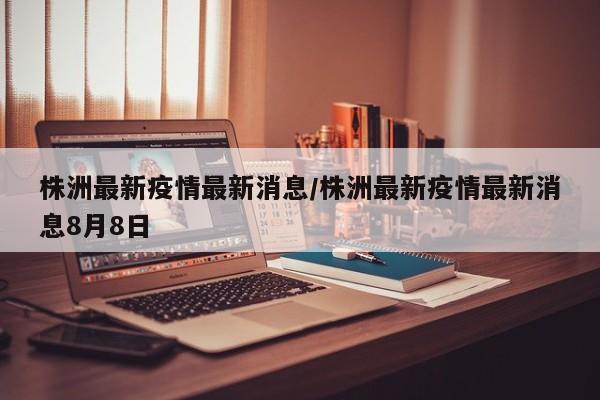 株洲最新疫情最新消息/株洲最新疫情最新消息8月8日