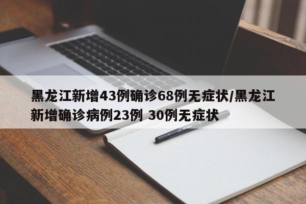 黑龙江新增43例确诊68例无症状/黑龙江新增确诊病例23例 30例无症状