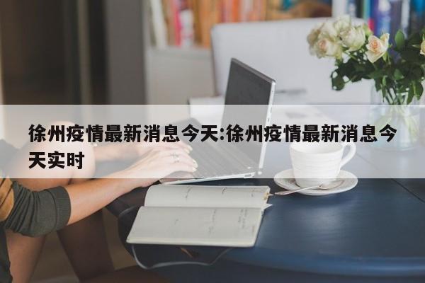 徐州疫情最新消息今天:徐州疫情最新消息今天实时