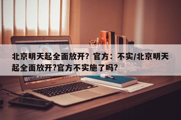 北京明天起全面放开?官方:不实/北京明天起全面放开?官方不实施了吗?