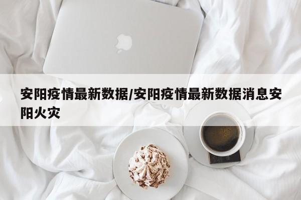 安阳疫情最新数据/安阳疫情最新数据消息安阳火灾
