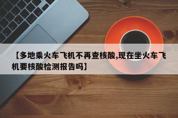 【多地乘火车飞机不再查核酸,现在坐火车飞机要核酸检测报告吗】