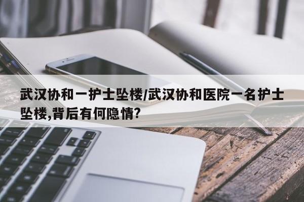 武汉协和一护士坠楼/武汉协和医院一名护士坠楼,背后有何隐情?