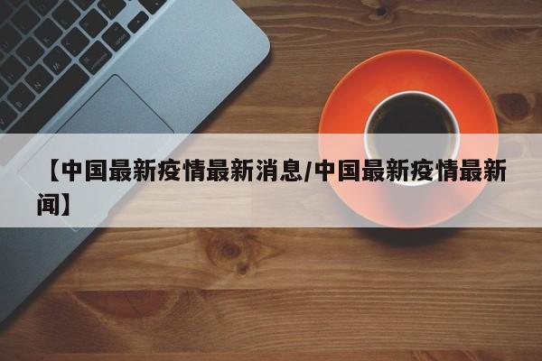 【中国最新疫情最新消息/中国最新疫情最新闻】