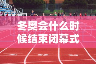 冬奥会什么时候结束闭幕式（冬奥会什么时候截止）