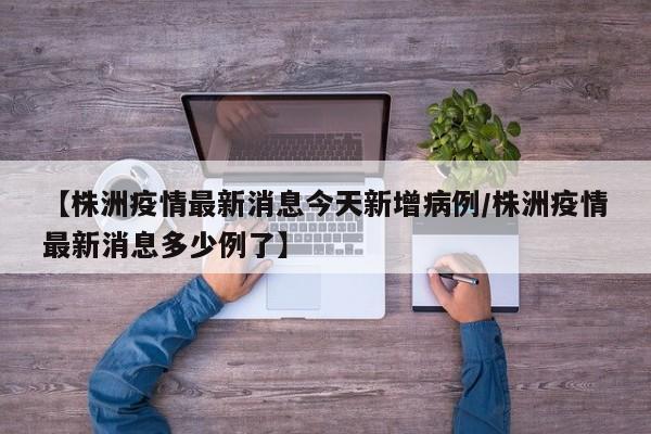 【株洲疫情最新消息今天新增病例/株洲疫情最新消息多少例了】