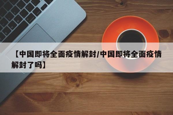 【中国即将全面疫情解封/中国即将全面疫情解封了吗】