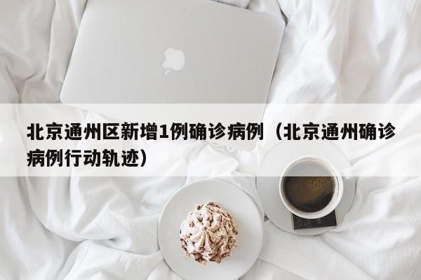 北京通州区新增1例确诊病例(北京通州确诊病例行动轨迹)