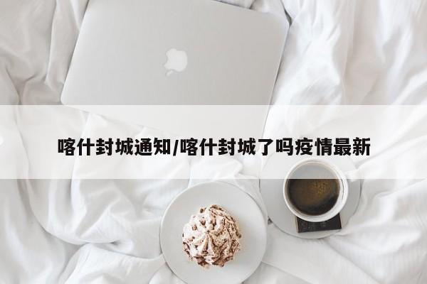喀什封城通知/喀什封城了吗疫情最新