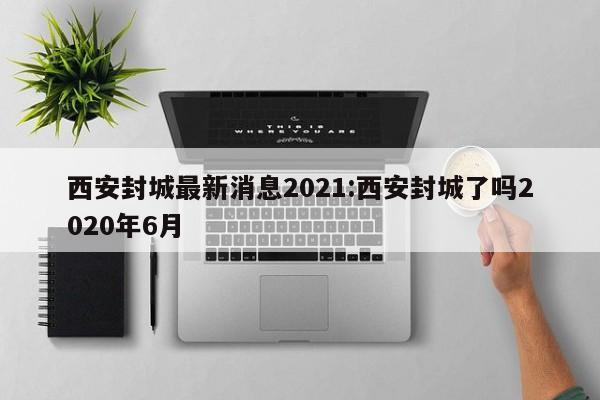 西安封城最新消息2021:西安封城了吗2020年6月