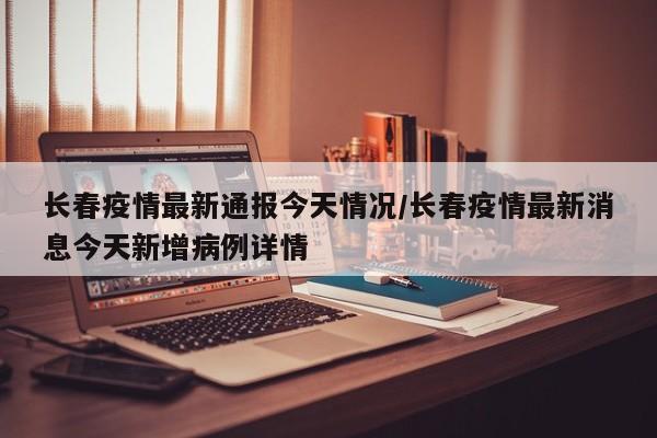长春疫情最新通报今天情况/长春疫情最新消息今天新增病例详情