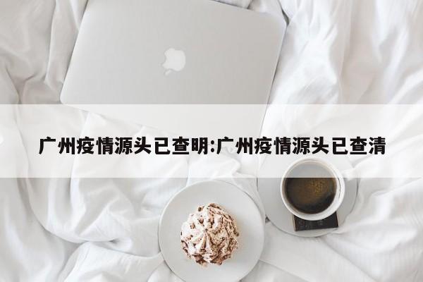 广州疫情源头已查明:广州疫情源头已查清