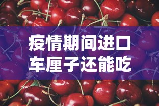 疫情期间进口车厘子还能吃吗(疫情期间进口车厘子能不能吃) 疫情期间进口车厘子还能吃吗(疫情期间进口车厘子能不能吃)