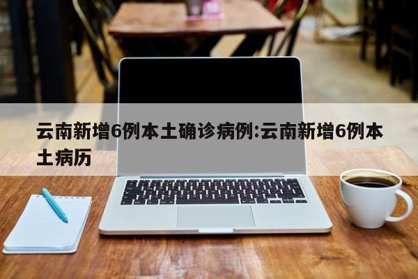 云南新增6例本土确诊病例:云南新增6例本土病历