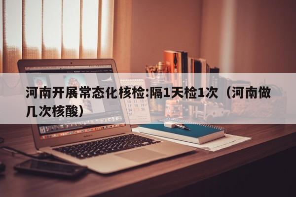 河南开展常态化核检:隔1天检1次(河南做几次核酸)