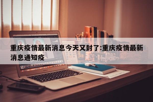 重庆疫情最新消息今天又封了:重庆疫情最新消息通知疫