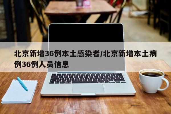 北京新增36例本土感染者/北京新增本土病例36例人员信息
