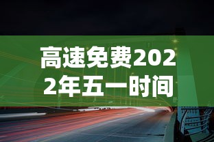 高速免费2022年五一时间/高速免费2021年时间 高速免费2022年五一时间/高速免费2021年时间