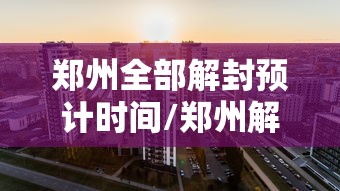 郑州全部解封预计时间/郑州解封日期 郑州全部解封预计时间/郑州解封日期