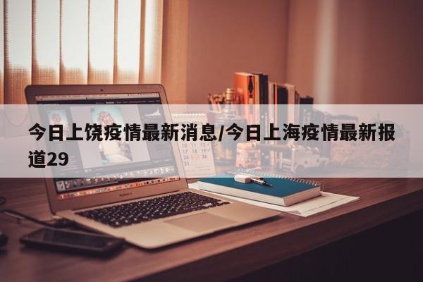 今日上饶疫情最新消息/今日上海疫情最新报道29