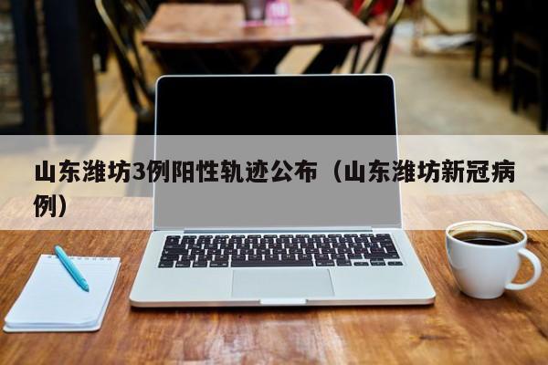山东潍坊3例阳性轨迹公布(山东潍坊新冠病例)
