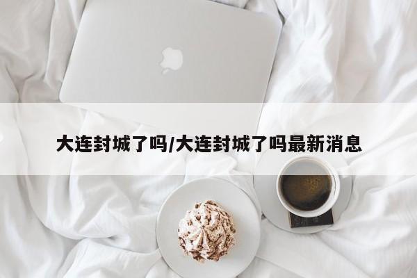 大连封城了吗/大连封城了吗最新消息