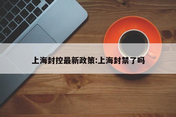 上海封控最新政策:上海封禁了吗