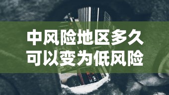 中风险地区多久可以变为低风险/中风险地区多久可以变为低风险地区