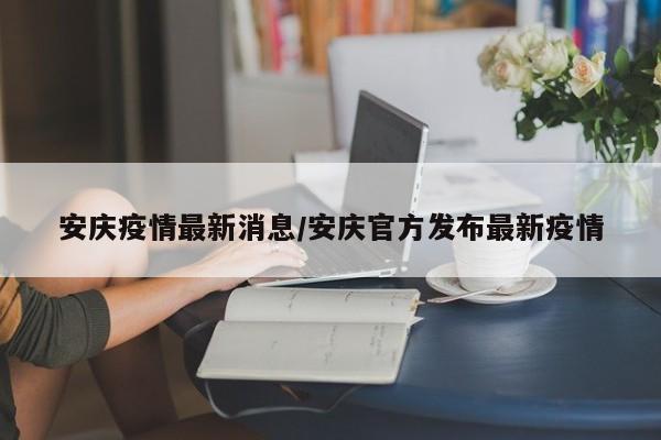 安庆疫情最新消息/安庆官方发布最新疫情