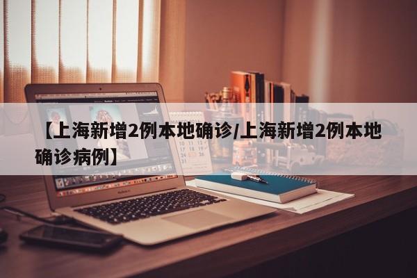 【上海新增2例本地确诊/上海新增2例本地确诊病例】