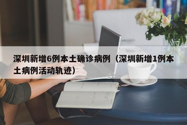 深圳新增6例本土确诊病例(深圳新增1例本土病例活动轨迹)
