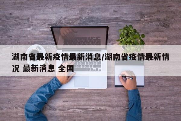 湖南省最新疫情最新消息/湖南省疫情最新情况 最新消息 全国