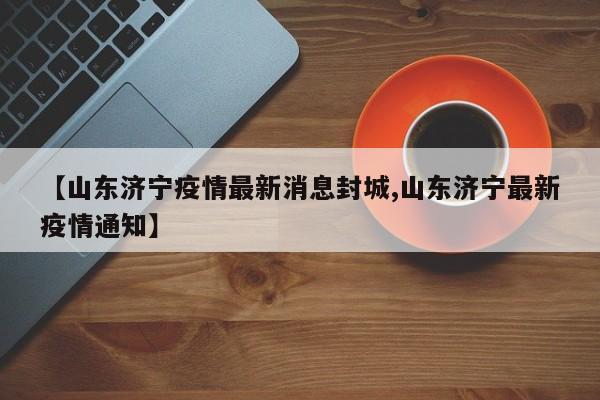 【山东济宁疫情最新消息封城,山东济宁最新疫情通知】