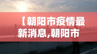 【朝阳市疫情最新消息,朝阳市新冠疫情】