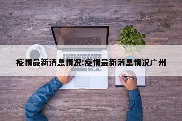 疫情最新消息情况:疫情最新消息情况广州