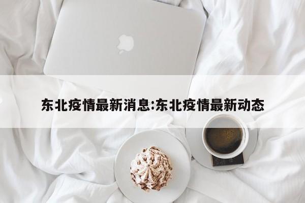 东北疫情最新消息:东北疫情最新动态